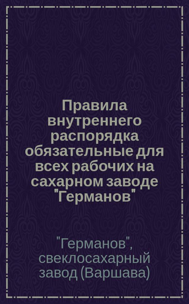 Правила внутреннего распорядка обязательные для всех рабочих на сахарном заводе "Германов", начиная с 1 (13) октября 1891 года : Утв. 4 окт. 1891 г