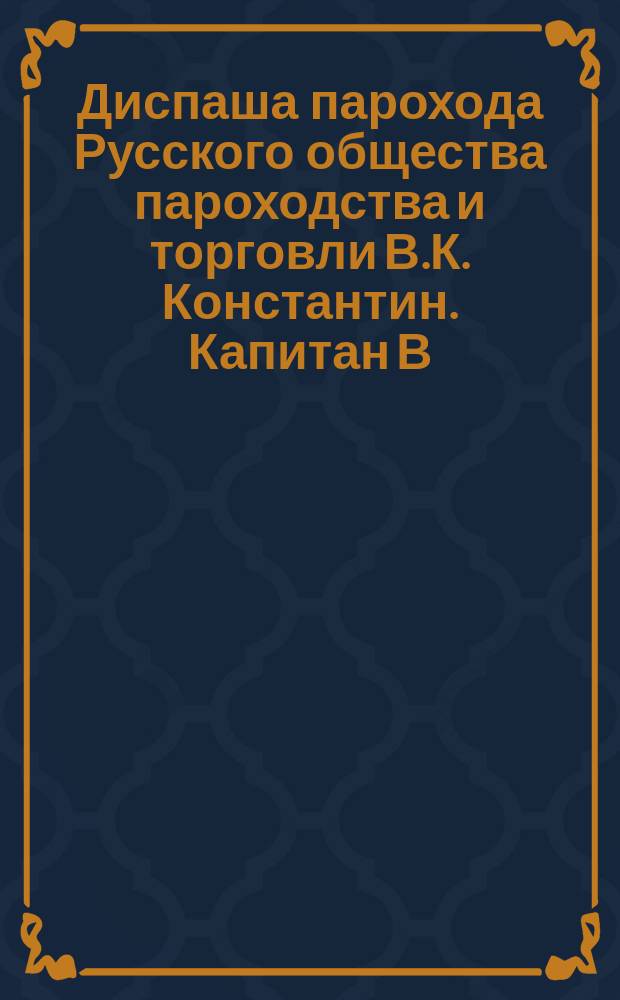 Диспаша парохода Русского общества пароходства и торговли В.К. Константин. Капитан В.В. Резниченко. А.А. Смаич, присяжный диспашер Одесск. порта