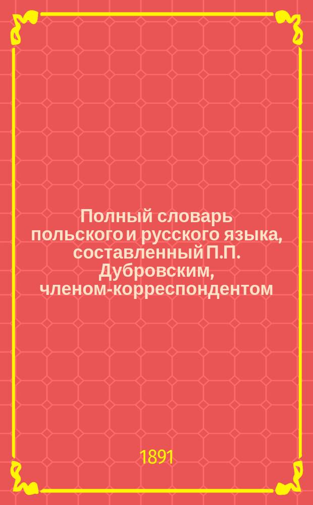 Полный словарь польского и русского языка, составленный П.П. Дубровским, членом-корреспондентом... Академии наук : Часть польско-рус