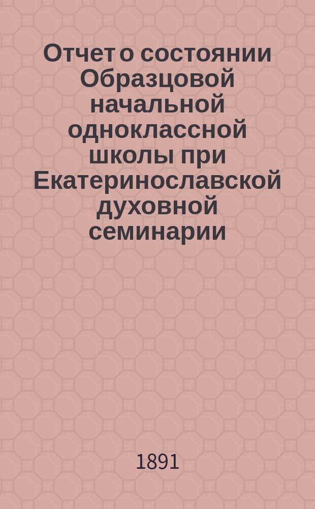 Отчет о состоянии Образцовой начальной одноклассной школы при Екатеринославской духовной семинарии... За 1890/91 гг.