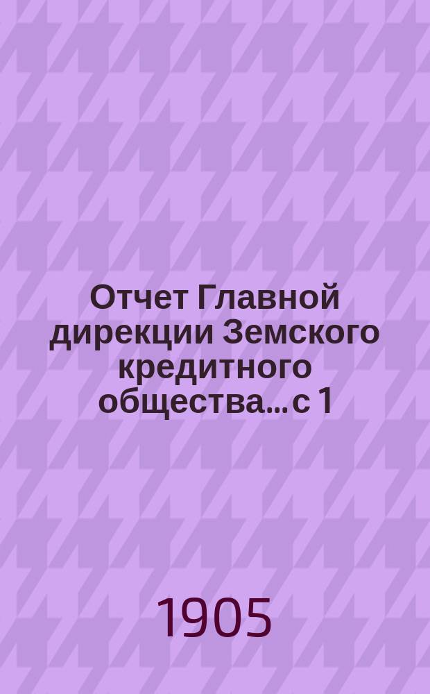Отчет Главной дирекции Земского кредитного общества... с 1 (14) ноября 1903 г. по 30 апреля (13) мая 1904 года, т. е. за 2-е отчетное полугодие 1903 г.