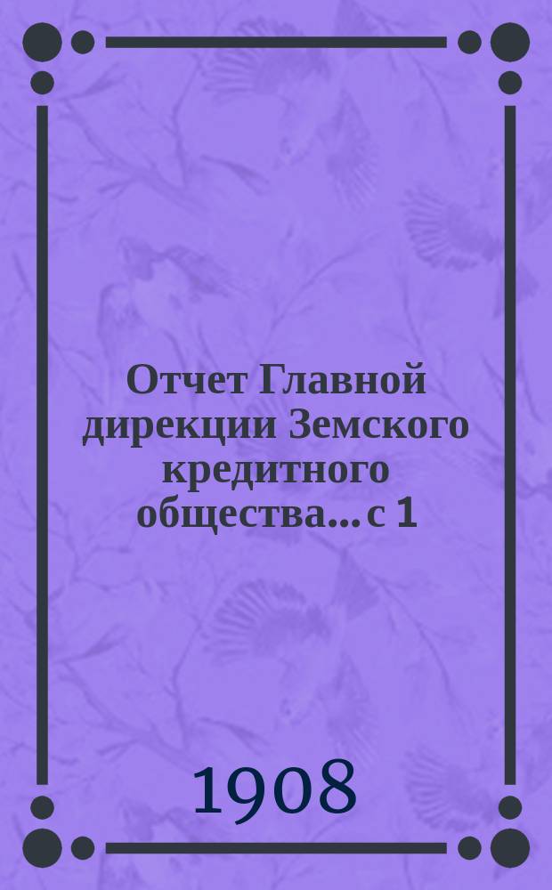 Отчет Главной дирекции Земского кредитного общества... с 1 (14) мая 1908 г. по 31 октября (13 ноября) 1908 года, т. е. за 1-е отчетное полугодие 1908 г.