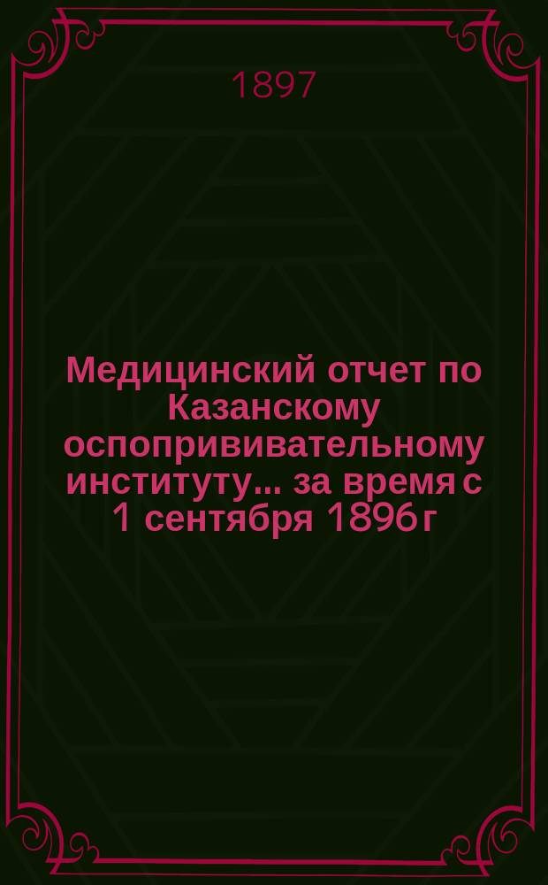 Медицинский отчет по Казанскому оспопрививательному институту... ... за время с 1 сентября 1896 г. по 1 сентября 1897 г.