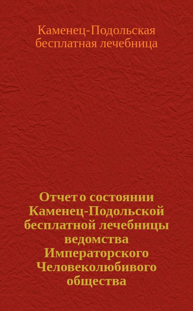 Отчет о состоянии Каменец-Подольской бесплатной лечебницы ведомства Императорского Человеколюбивого общества...