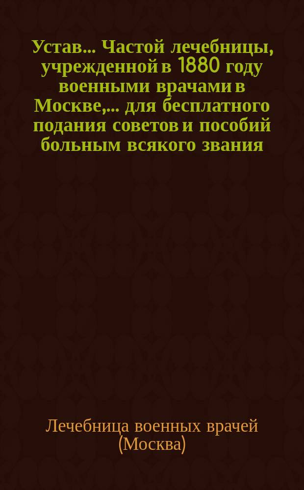 Устав... Частой лечебницы, учрежденной в 1880 году военными врачами в Москве,... для бесплатного подания советов и пособий больным всякого звания : Утв. 30 апр. 1888 г