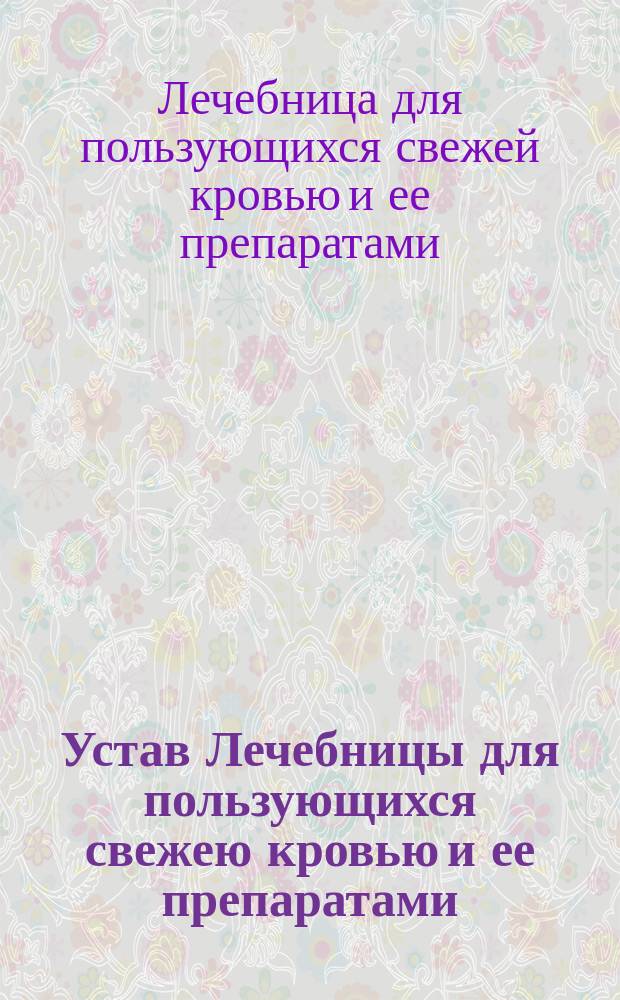 Устав Лечебницы для пользующихся свежею кровью и ее препаратами : Утв. 7 апр. 1891 г