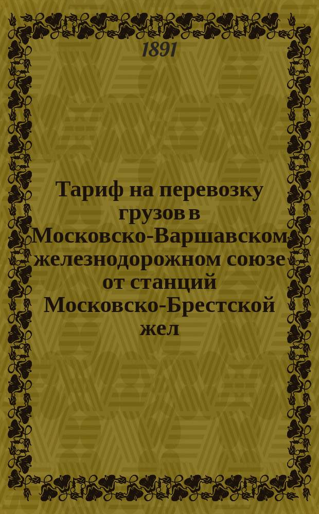 Тариф на перевозку грузов в Московско-Варшавском железнодорожном союзе от станций Московско-Брестской жел. дор. ... через Барановичи-Белосток : С 3-го июля 1891 г. впредь до отмены