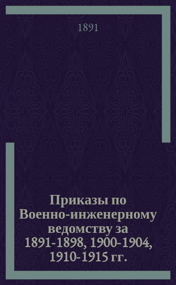 [Приказы по Военно-инженерному ведомству за 1891-1898, 1900-1904, 1910-1915 гг.