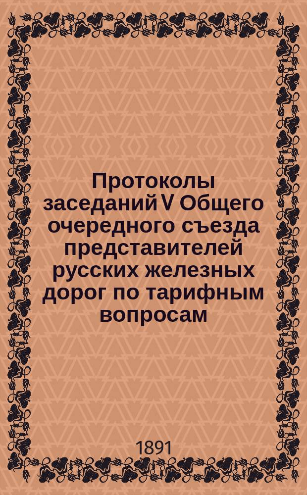 Протоколы заседаний V Общего очередного съезда представителей русских железных дорог по тарифным вопросам : 1-я сессия: 19 февр. - 12 марта 1891 г.; 2-я сессия: 27-30 марта 1891 г.; 3-я сессия: 24 мая - 14 июня 1891 г. : С прил.