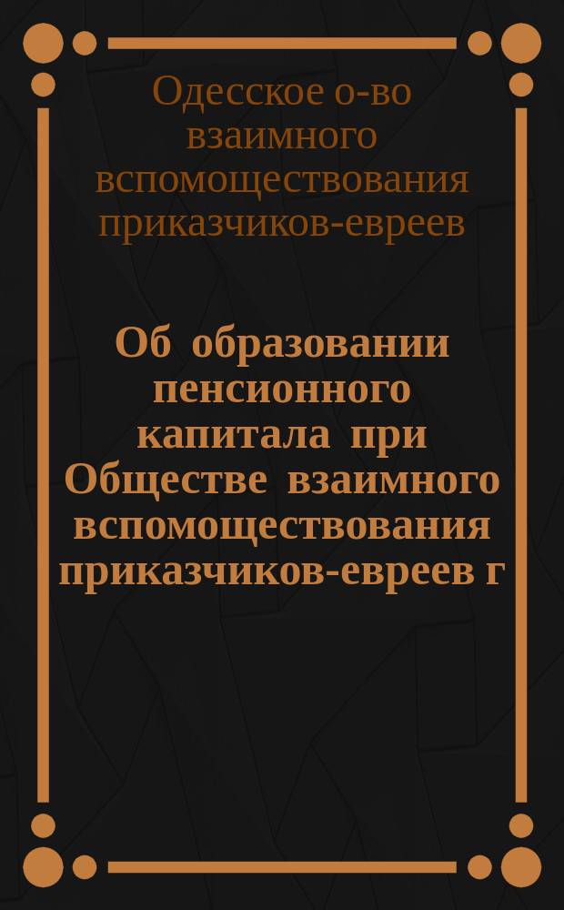 Об образовании пенсионного капитала при Обществе взаимного вспомоществования приказчиков-евреев г. Одессы : (Предложение общ. собранию членов О-ва 24 марта 1891 г.)