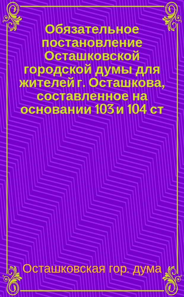 Обязательное постановление Осташковской городской думы для жителей г. Осташкова, составленное на основании 103 и 104 ст. Гор. полож., о возложении на обязанность домовладельцев гор. Осташкова ремонта и содержания в исправности существующих мощеных и грунтовых улиц, тротуаров и канав и об охранении их от повреждений