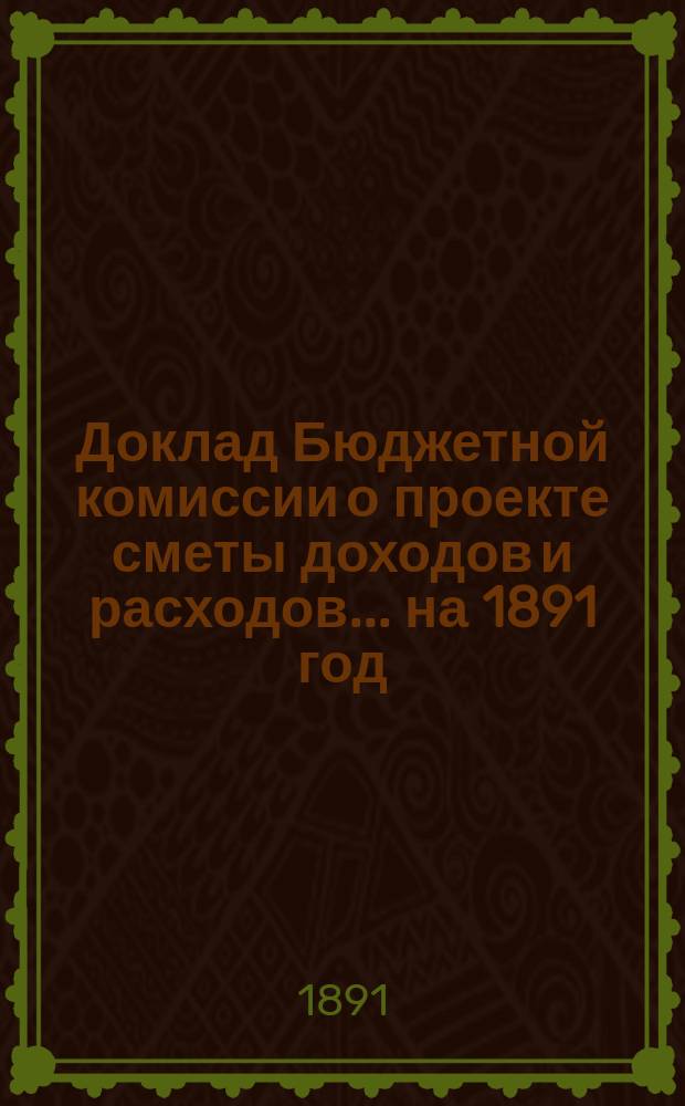 Доклад Бюджетной комиссии [о проекте сметы доходов и расходов]... ... на 1891 год