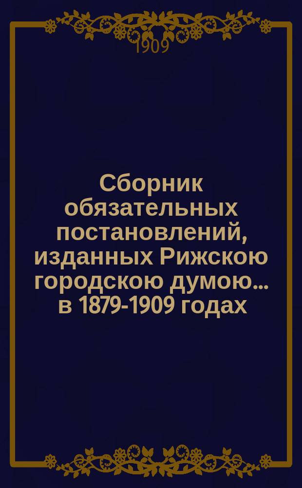Сборник обязательных постановлений, изданных Рижскою городскою думою... ... в 1879-1909 годах