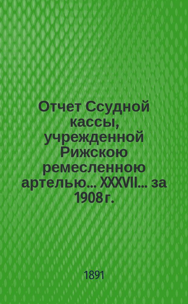 Отчет Ссудной кассы, учрежденной Рижскою ремесленною артелью... XXXVII... за 1908 г.