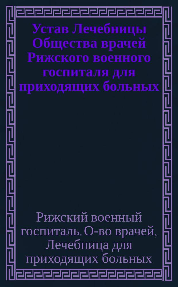 Устав Лечебницы Общества врачей Рижского военного госпиталя для приходящих больных : Утв. 23 мая 1891 г.