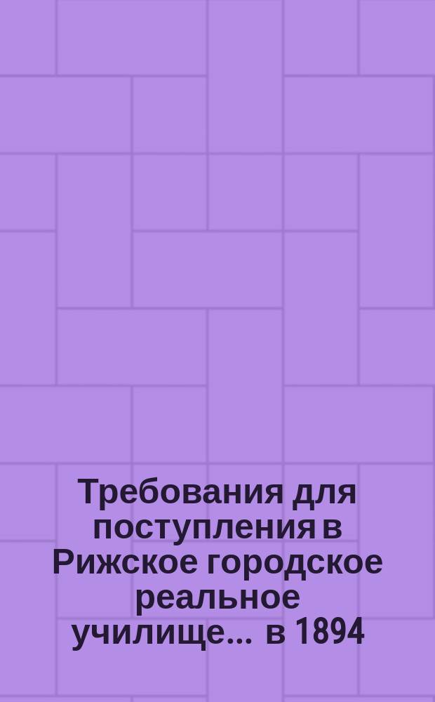 Требования для поступления в Рижское городское реальное училище... ... в 1894/5 г.