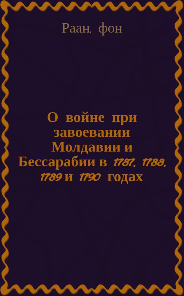 О войне при завоевании Молдавии и Бессарабии в 1787, 1788, 1789 и 1790 годах : Перечень из собственного журнала в продолжение прошедшей войны при завоевании Молдавии и Бессарабии с 1787 по 1790 г. с приобщением одного чертежа сочинял в письмах к своему другу имп. Российской службы сек.-майор фон-Раан. 1792 г