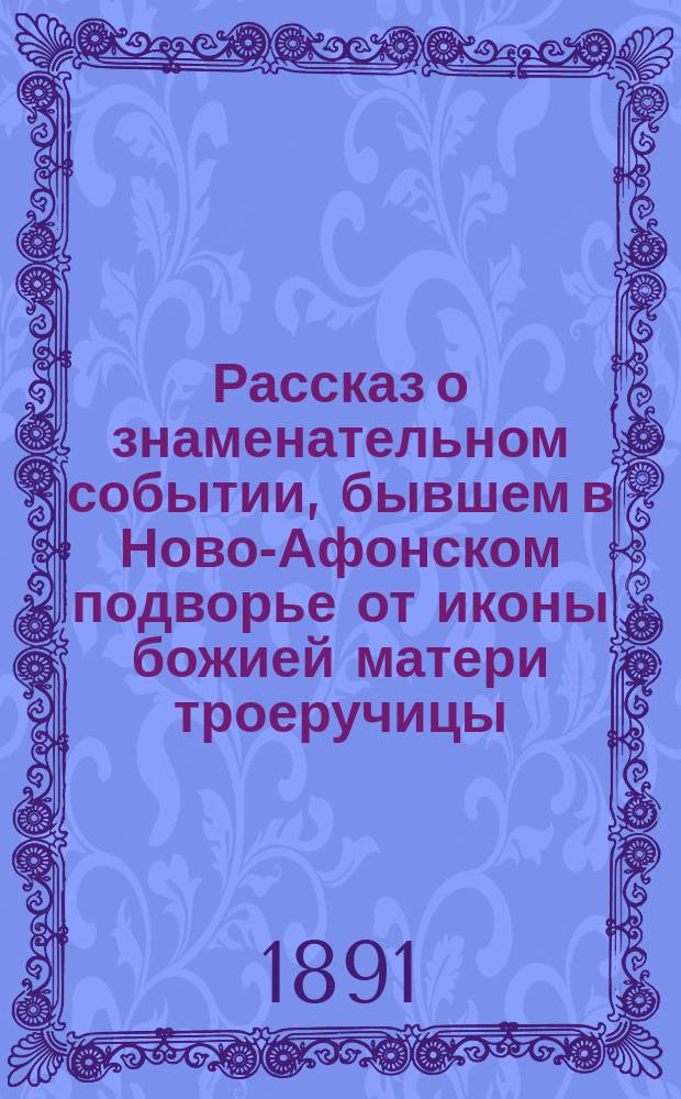 Рассказ о знаменательном событии, бывшем в Ново-Афонском подворье от иконы божией матери троеручицы : С прил. 1. Сказание о чудотворной иконе Пресвятыя Богородицы, именуемой "Троеручица" и 2. Сказание о св. Иоанне Дамаскине