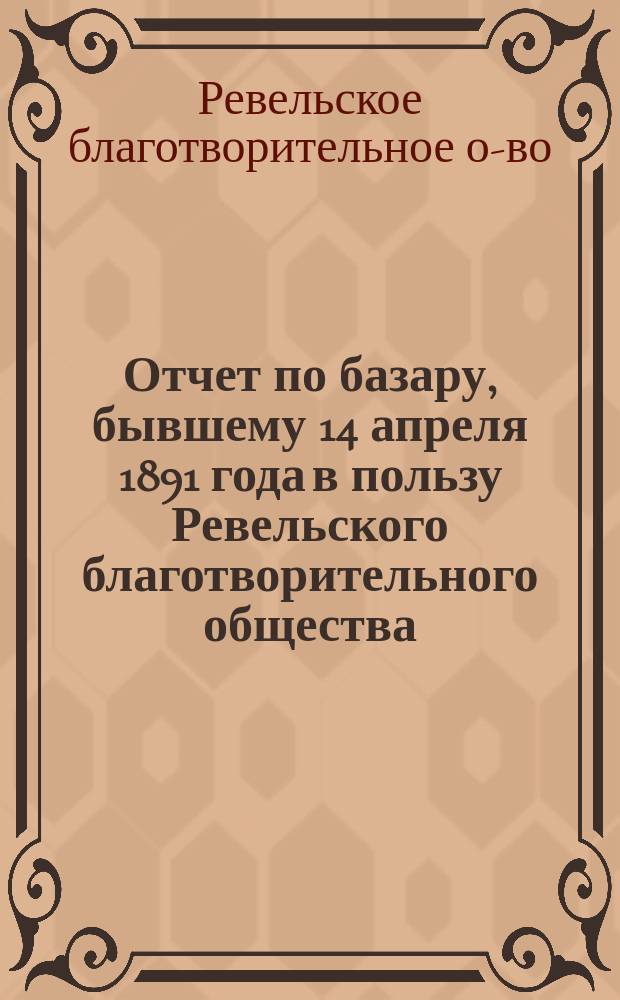 Отчет по базару, бывшему 14 апреля 1891 года в пользу Ревельского благотворительного общества...