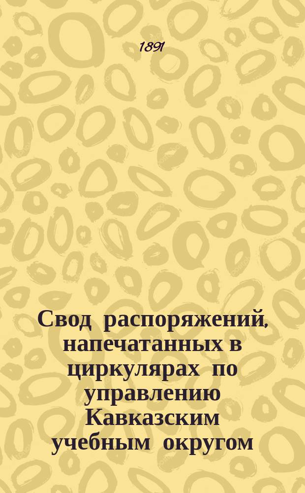 Свод распоряжений, напечатанных в циркулярах по управлению Кавказским учебным округом. ... 3-е пятилетие. 1877-81