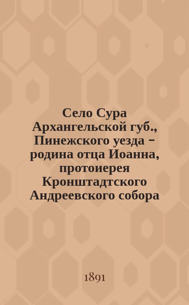 Село Сура Архангельской губ., Пинежского уезда - родина отца Иоанна, протоиерея Кронштадтского Андреевского собора : Пребывание его в с. Суре с 3-го июня по 4-е июля 1891 г. и освящение нового храма