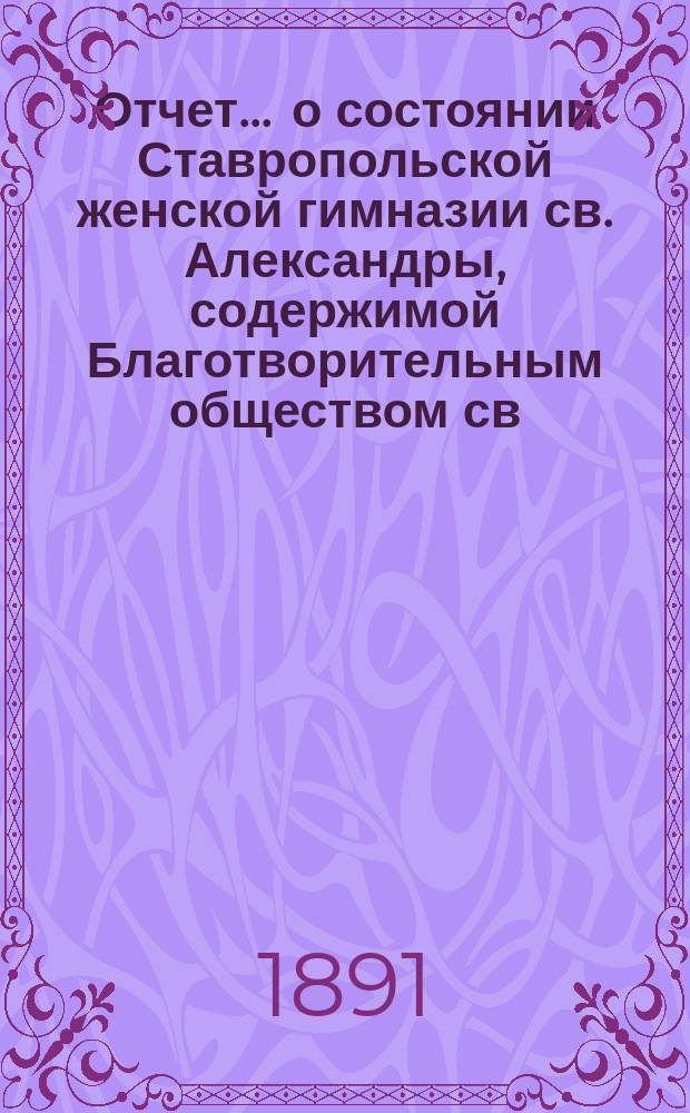 Отчет ... о состоянии Ставропольской женской гимназии св. Александры, содержимой Благотворительным обществом св. Александры... ... за 1888 и 1889 годы...