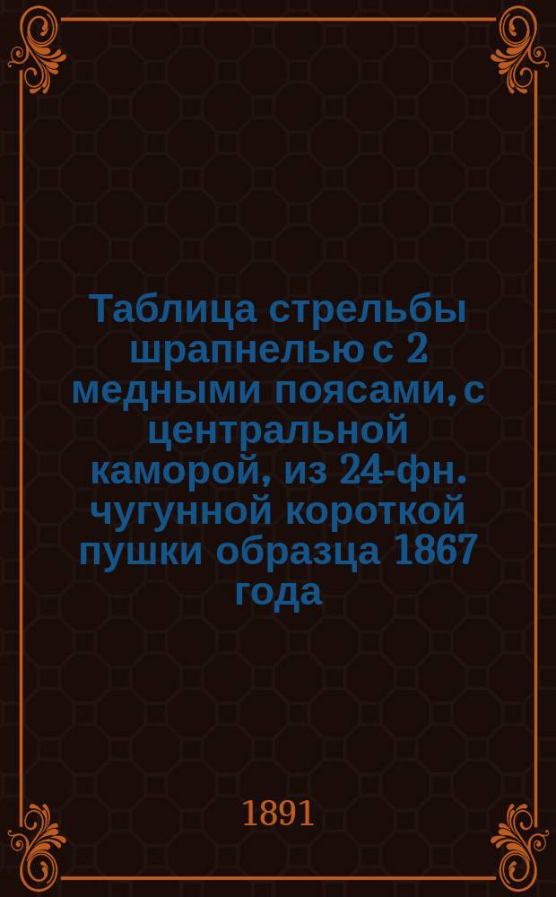 Таблица стрельбы шрапнелью с 2 медными поясами, с центральной каморой, из 24-фн. чугунной короткой пушки образца 1867 года : Издания 1891 г