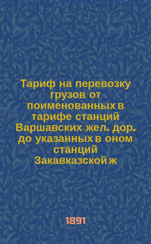 Тариф на перевозку грузов от поименованных в тарифе станций Варшавских жел. дор. до указанных в оном станций Закавказской ж. д. и портов Черного и Каспийского морей и обратно через Одессу-Батум : Вводится в действие с 1 янв. 1892 г. впредь до отмены