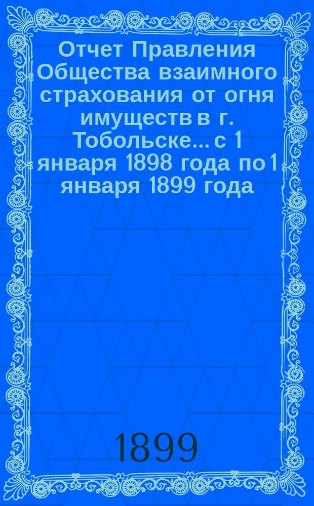 Отчет Правления Общества взаимного страхования от огня имуществ в г. Тобольске... с 1 января 1898 года по 1 января 1899 года