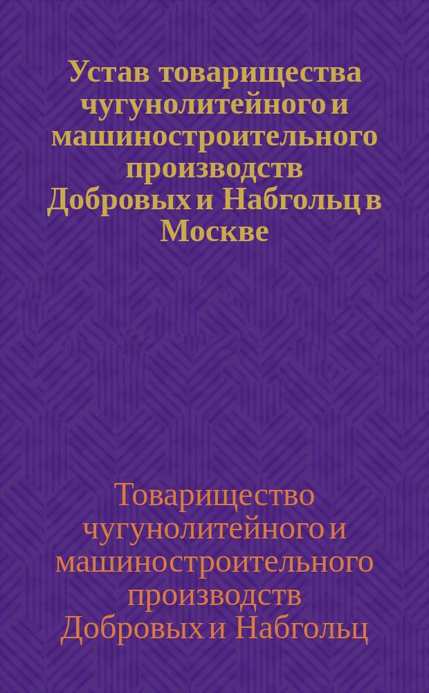 Устав товарищества чугунолитейного и машиностроительного производств Добровых и Набгольц в Москве : Утв. 23 июня 1890 г.