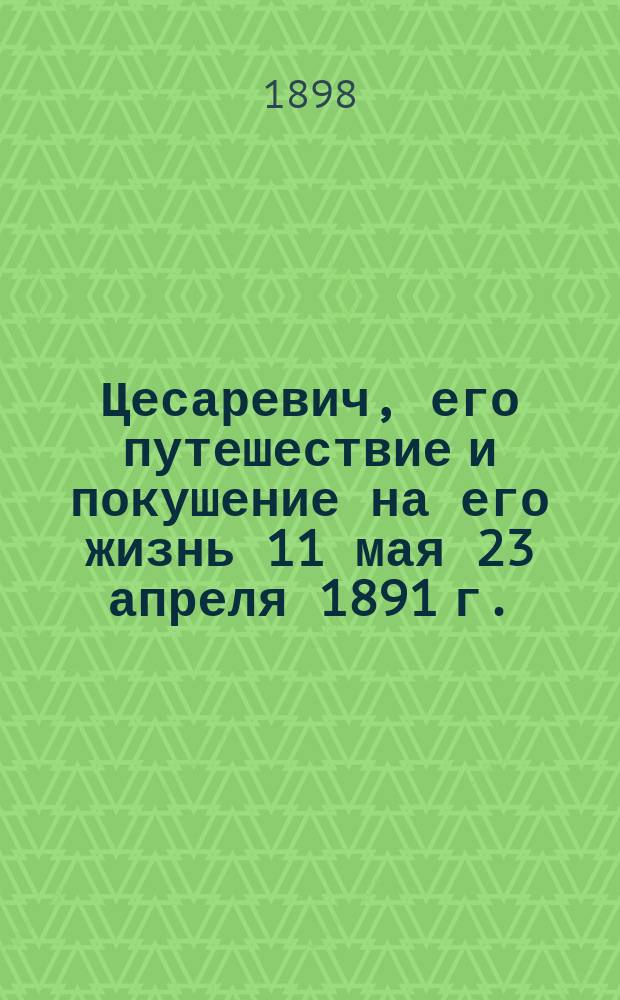 Цесаревич, его путешествие и покушение на его жизнь 11 мая [23 апреля 1891 г.]
