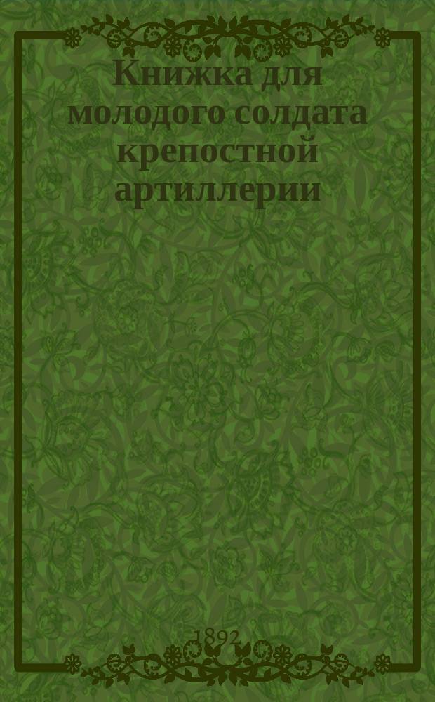 Книжка для молодого солдата крепостной артиллерии : По программе, прил. к приказанию по войскам Киевск. воен. окр. 1889 г. за № 125, "перечню" сведений, обязательных для нижних чинов артиллерии (пр. по Воен. вед. 1880 г. № 335 и Журн. Артил. ком. 1887 г. за № 126)