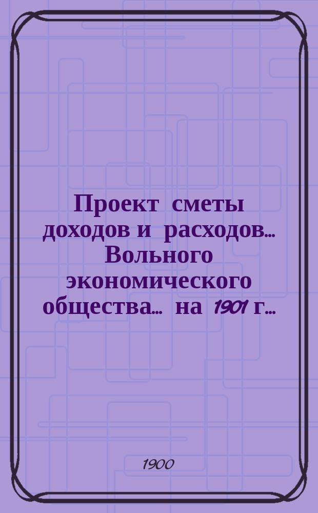 Проект сметы доходов и расходов ... Вольного экономического общества. ... на 1901 г. ...
