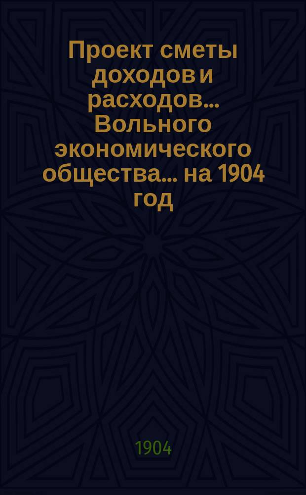 Проект сметы доходов и расходов ... Вольного экономического общества. ... на 1904 год