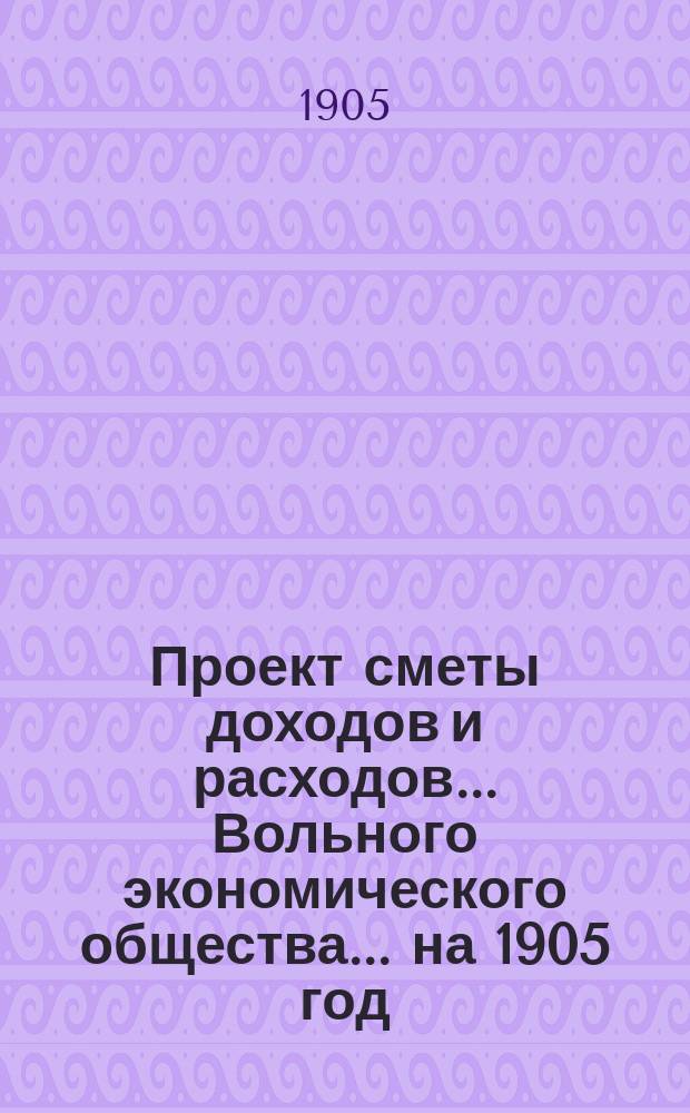 Проект сметы доходов и расходов ... Вольного экономического общества. ... на 1905 год