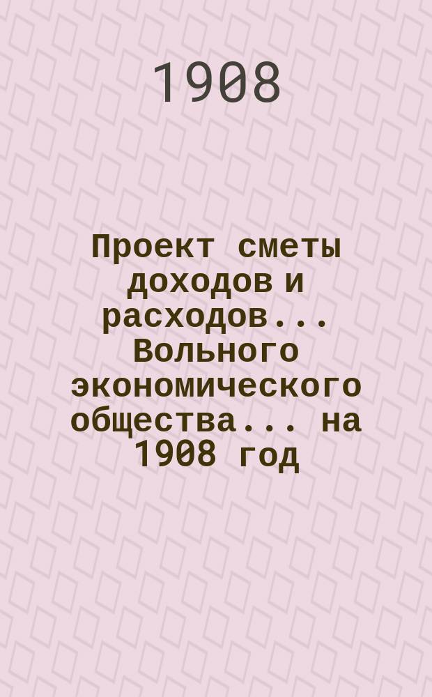 Проект сметы доходов и расходов ... Вольного экономического общества. ... на 1908 год