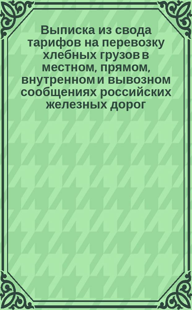 Выписка из свода тарифов на перевозку хлебных грузов в местном, прямом, внутренном и вывозном сообщениях российских железных дорог, введенного в действие с 18 июля 1890 г., впредь до отмены отпечатанного в сборнике тарифов рос. ж. д. № 132, 1890 г., среда 18 июля