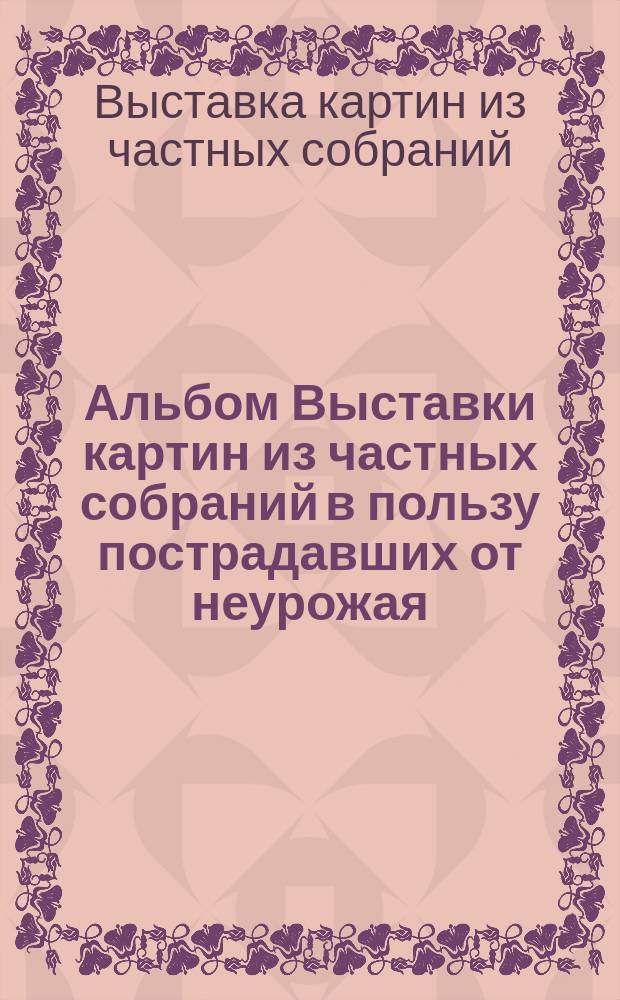 Альбом Выставки картин из частных собраний в пользу пострадавших от неурожая : Москва 1892 года : Снято и исполнено в фототип. худож. Р.Ю. Тиле