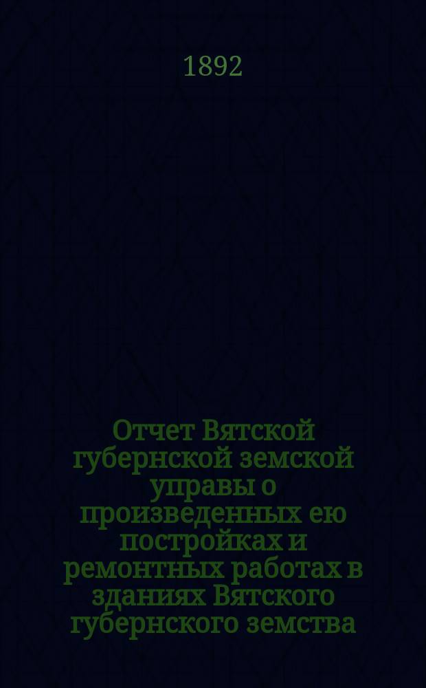 Отчет Вятской губернской земской управы о произведенных ею постройках и ремонтных работах в зданиях Вятского губернского земства... в 1892 году