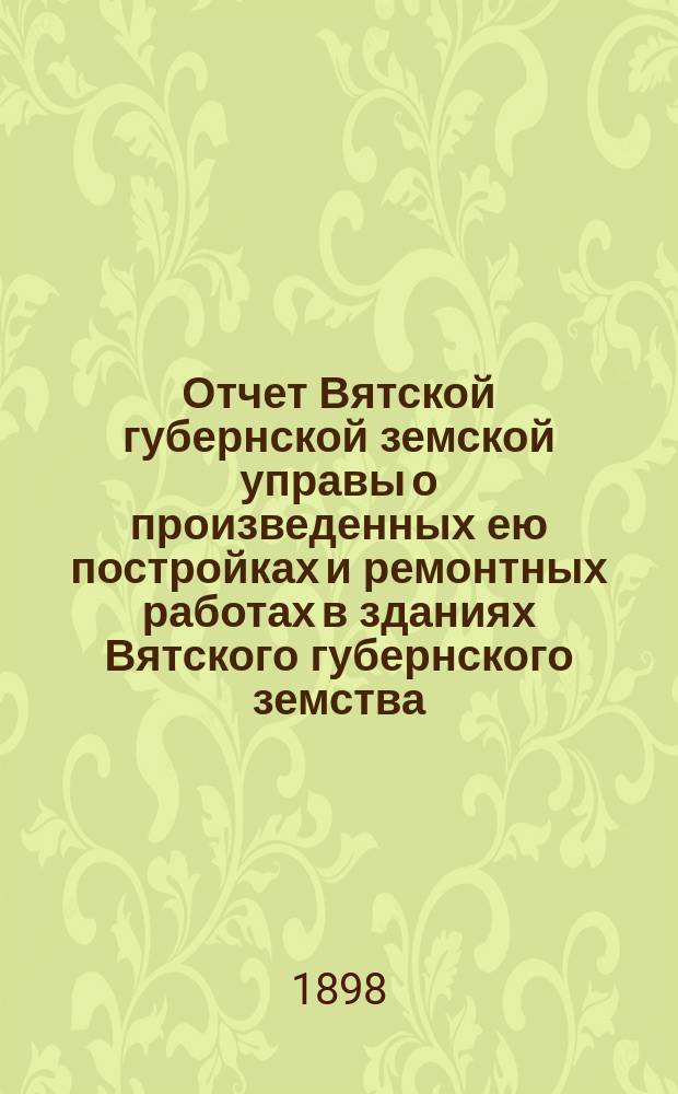 Отчет Вятской губернской земской управы о произведенных ею постройках и ремонтных работах в зданиях Вятского губернского земства... в 1898 году