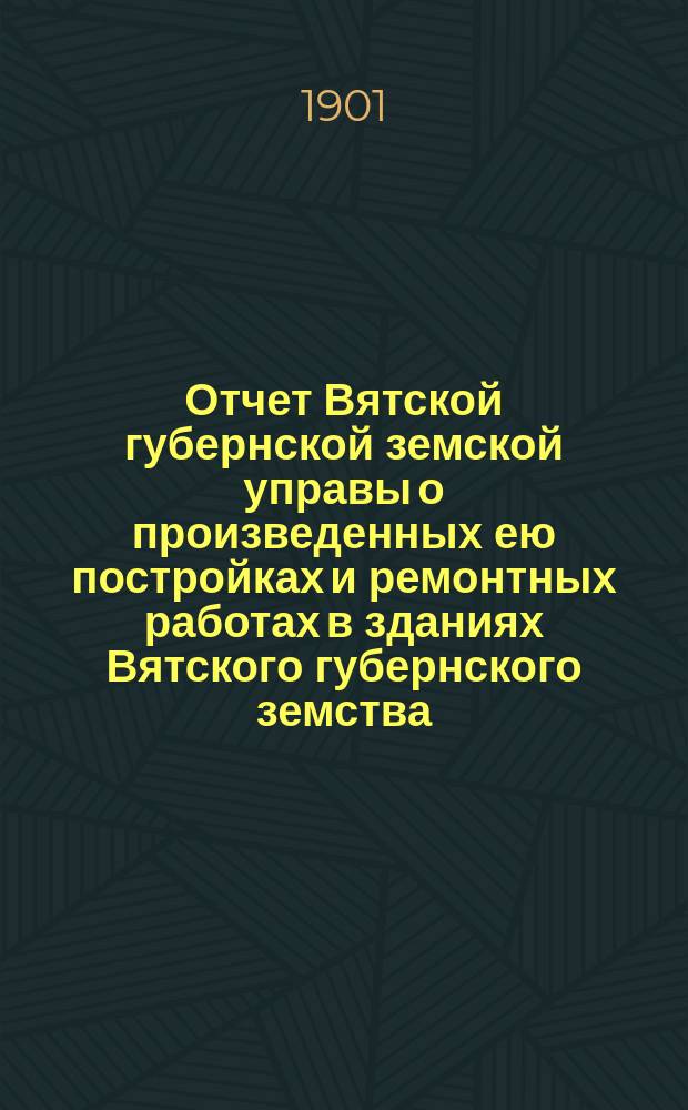 Отчет Вятской губернской земской управы о произведенных ею постройках и ремонтных работах в зданиях Вятского губернского земства... по 20-е ноября 1901 года
