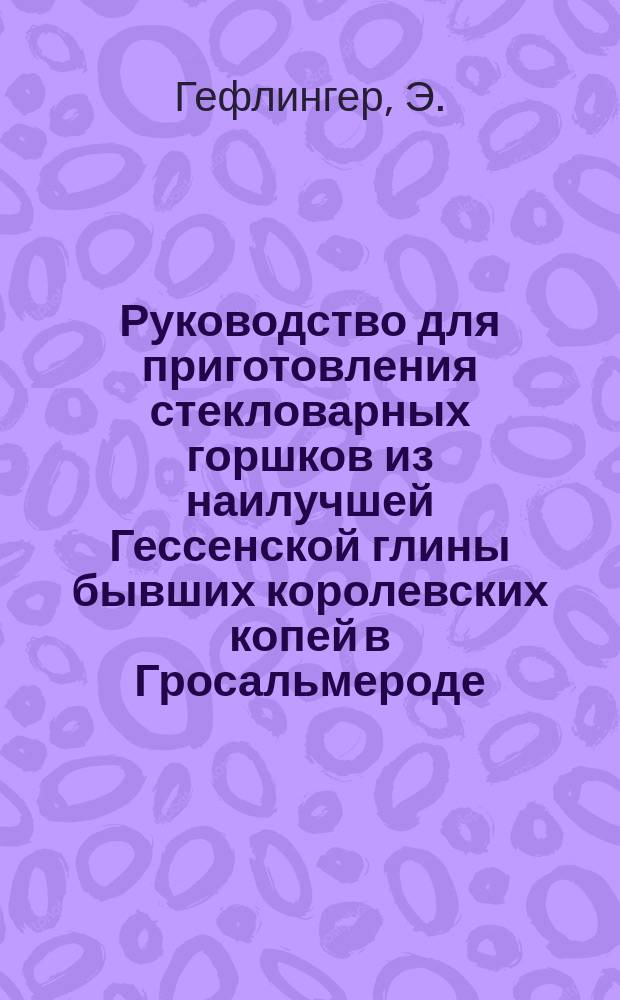 Руководство для приготовления стекловарных горшков из наилучшей Гессенской глины бывших королевских копей в Гросальмероде (Гессен, Германия) и способ употребления этих горшков