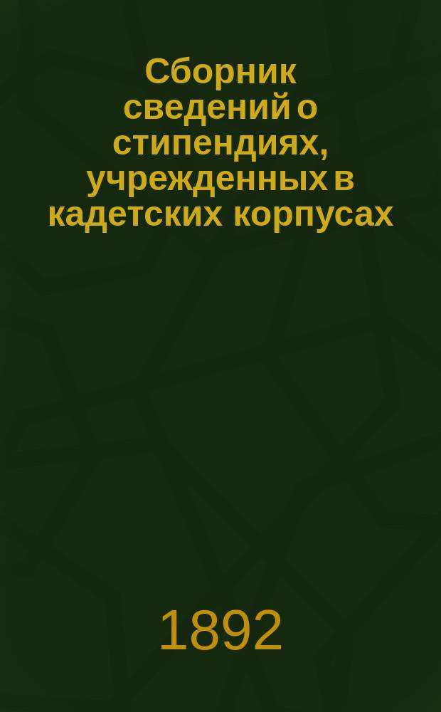 Сборник сведений о стипендиях, учрежденных в кадетских корпусах : С подробным указанием всех правил и порядка замещения этих стипендий