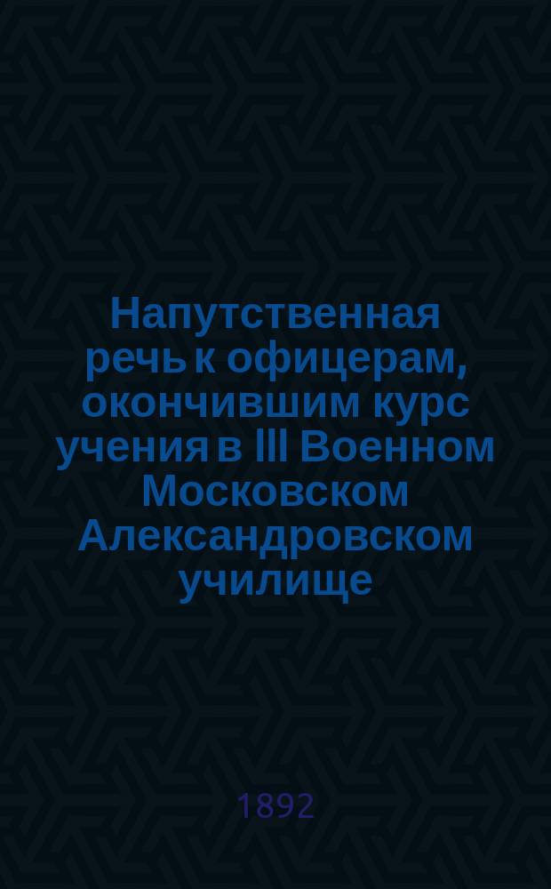 Напутственная речь к офицерам, окончившим курс учения в III Военном Московском Александровском училище. ... в 1892 году