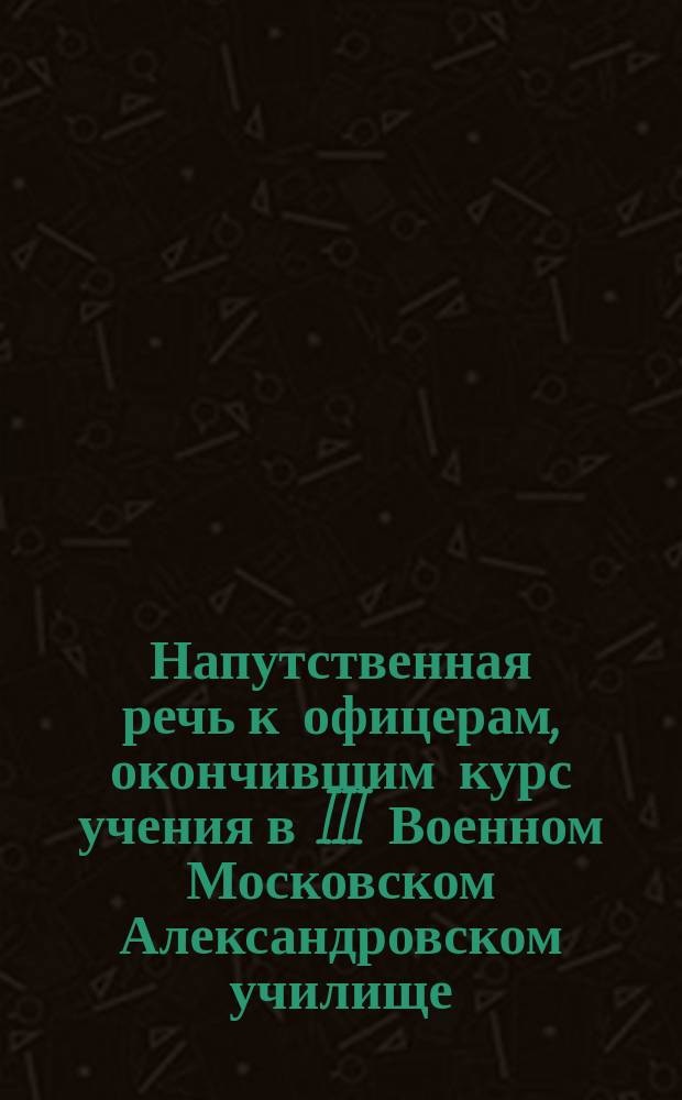 Напутственная речь к офицерам, окончившим курс учения в III Военном Московском Александровском училище. ... в 1893 году
