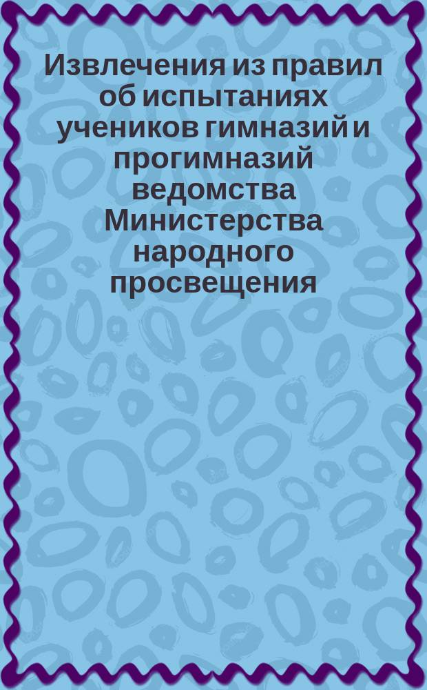 Извлечения из правил об испытаниях учеников гимназий и прогимназий ведомства Министерства народного просвещения : Утв. 12 марта 1891 г