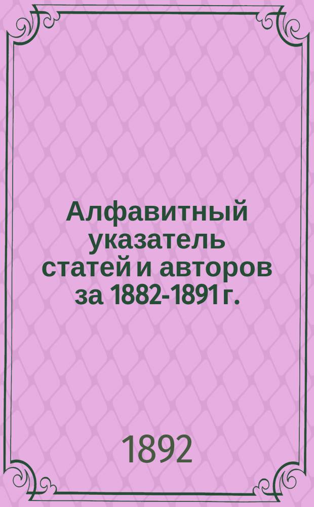 Алфавитный указатель статей и авторов за 1882-1891 г.