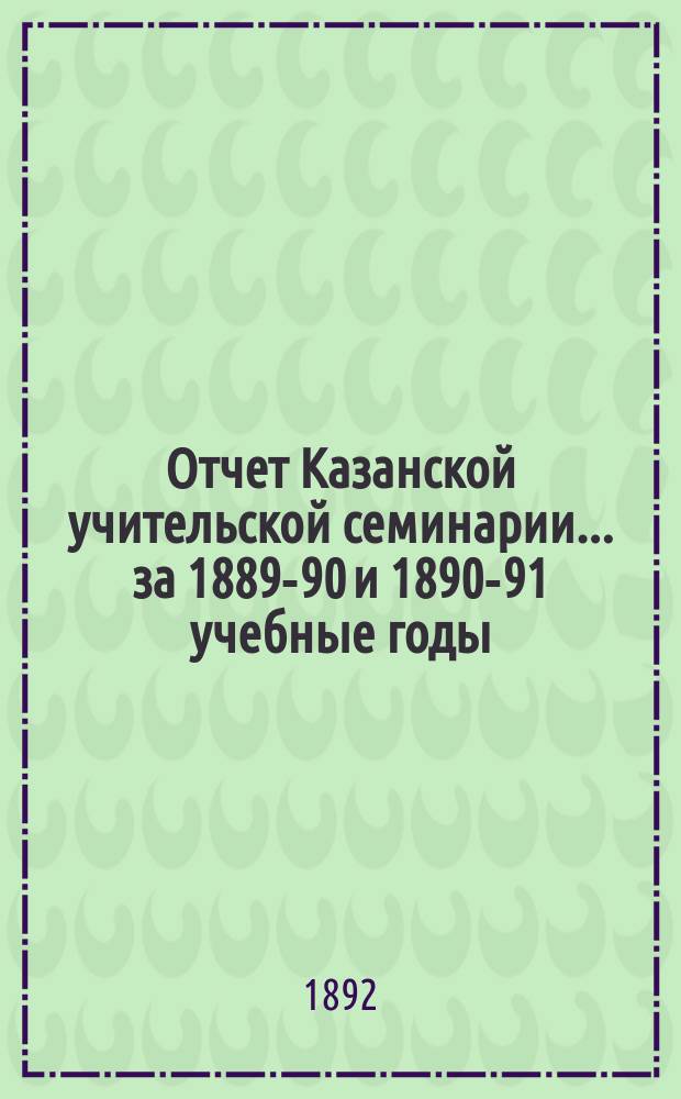 Отчет Казанской учительской семинарии... ... за 1889-90 и 1890-91 учебные годы