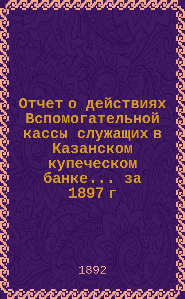 Отчет о действиях Вспомогательной кассы служащих в Казанском купеческом банке... ... за 1897 г.