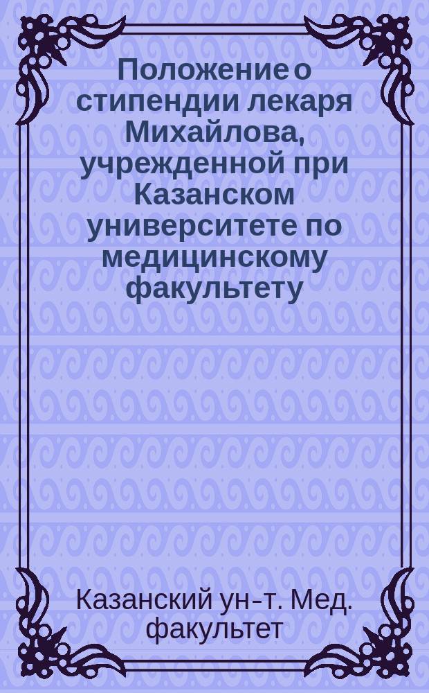 Положение о стипендии лекаря Михайлова, учрежденной при Казанском университете по медицинскому факультету : Утв. 4 мая 1892 г.
